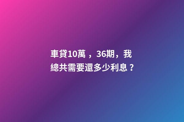 車貸10萬，36期，我總共需要還多少利息？